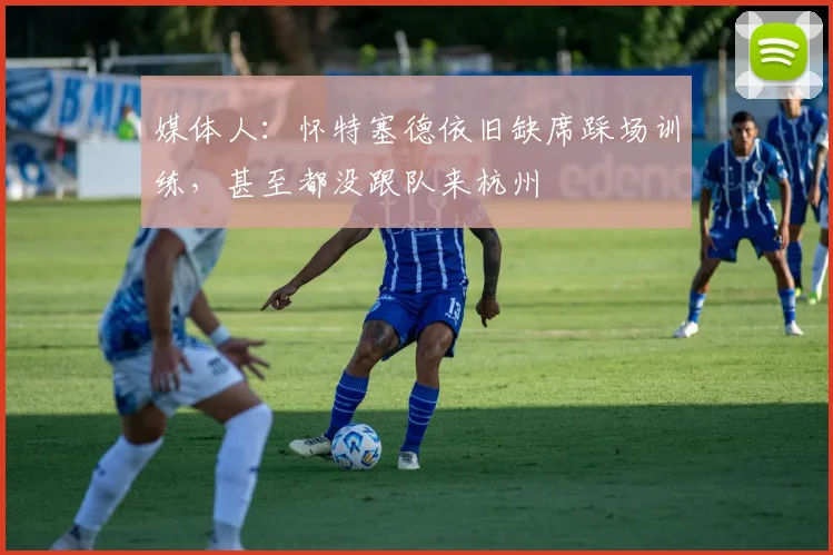 媒体人：怀特塞德依旧缺席踩场训练，甚至都没跟队来杭州