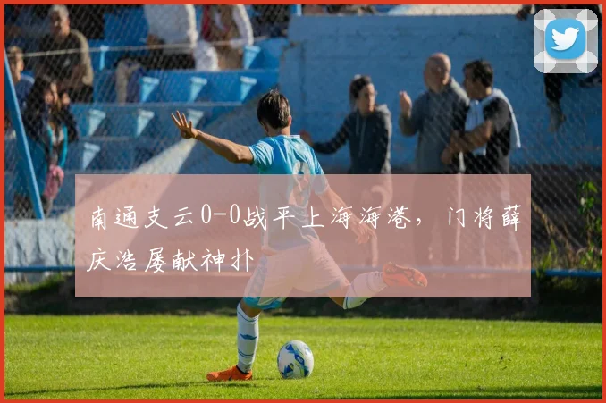南通支云0-0战平上海海港，门将薛庆浩屡献神扑